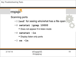 3/14/14 @EngageUG
#engageug
3/14/14 @EngageUG
#engageug
19
Key Troubleshooting Tools
Scanning ports
-$ lsof for seeing who/what has a file open
-# netstat |grep 10000
• Does not appear if in listen mode
-# netstat -ln
• Display listen only ports
-$ ss -ln
 