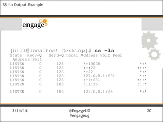 3/14/14 @EngageUG
#engageug
3/14/14 @EngageUG
#engageug
20
SS -ln Output Example
[bill@localhost Desktop]$ ss -ln
State Recv-Q Send-Q Local Address:Port Peer
Address:Port
LISTEN 0 128 *:10000 *:*
LISTEN 0 128 :::22 :::*
LISTEN 0 128 *:22 *:*
LISTEN 0 128 127.0.0.1:631 *:*
LISTEN 0 128 ::1:631 :::*
LISTEN 0 100 ::1:25 :::*
LISTEN 0 100 127.0.0.1:25 *:*
 