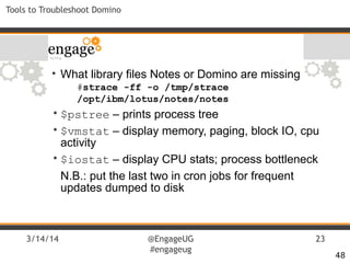 3/14/14 @EngageUG
#engageug
23
Tools to Troubleshoot Domino
• What library files Notes or Domino are missing
#strace -ff -o /tmp/strace
/opt/ibm/lotus/notes/notes
• $pstree – prints process tree
• $vmstat – display memory, paging, block IO, cpu
activity
• $iostat – display CPU stats; process bottleneck
N.B.: put the last two in cron jobs for frequent
updates dumped to disk
48
 