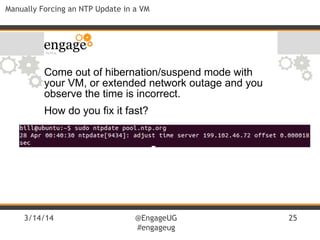 3/14/14 @EngageUG
#engageug
25
Manually Forcing an NTP Update in a VM
Come out of hibernation/suspend mode with
your VM, or extended network outage and you
observe the time is incorrect.
How do you fix it fast?
 