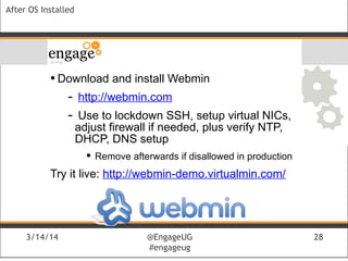 3/14/14 @EngageUG
#engageug
3/14/14 @EngageUG
#engageug
28
After OS Installed
• Download and install Webmin
- http://webmin.com
- Use to lockdown SSH, setup virtual NICs,
adjust firewall if needed, plus verify NTP,
DHCP, DNS setup
• Remove afterwards if disallowed in production
Try it live: http://webmin-demo.virtualmin.com/
 