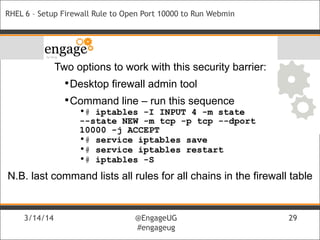 3/14/14 @EngageUG
#engageug
3/14/14 @EngageUG
#engageug
29
RHEL 6 – Setup Firewall Rule to Open Port 10000 to Run Webmin
Two options to work with this security barrier:
•Desktop firewall admin tool
•Command line – run this sequence
•# iptables -I INPUT 4 -m state
--state NEW -m tcp -p tcp --dport
10000 -j ACCEPT
•# service iptables save
•# service iptables restart
•# iptables -S
N.B. last command lists all rules for all chains in the firewall table
 