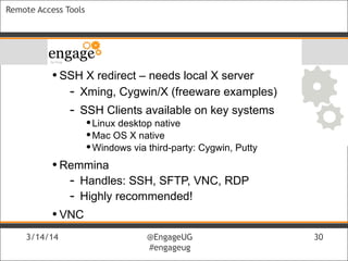 3/14/14 @EngageUG
#engageug
3/14/14 @EngageUG
#engageug
30
Remote Access Tools
• SSH X redirect – needs local X server
- Xming, Cygwin/X (freeware examples)
- SSH Clients available on key systems
•Linux desktop native
•Mac OS X native
•Windows via third-party: Cygwin, Putty
• Remmina
- Handles: SSH, SFTP, VNC, RDP
- Highly recommended!
• VNC
 