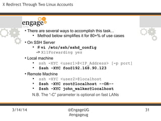 3/14/14 @EngageUG
#engageug
31
X Redirect Through Two Linux Accounts
●
There are several ways to accomplish this task...
●
Method below simplifies it for 80+% of use cases
●
On SSH Server
●
# vi /etc/ssh/sshd_config
-> X11Forwarding yes
●
Local machine
●
ssh -XYC <user1>@<IP_Address> [-p port]
●
$ssh -XYC foo@192.168.90.123
●
Remote Machine
●
ssh -XYC <user2>@localhost
●
$ssh -XYC root@localhost --OR--
●
$ssh -XYC john_walker@localhost
N.B. The “-C” parameter is optional on fast LANs
 