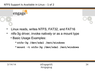 3/14/14 @EngageUG
#engageug
34
• Linux reads, writes NTFS, FAT32, and FAT16
• ntfs-3g driver, invoke natively or as a mount type
• Basic Usage Examples:
• ntfs-3g /dev/sda1 /mnt/windows
• mount -t ntfs-3g /dev/sda1 /mnt/windows
NTFS Support Is Available in Linux – 1 of 2
 