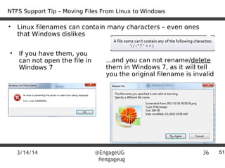 3/14/14 @EngageUG
#engageug
36
• Linux filenames can contain many characters – even ones
that Windows dislikes
51
• If you have them, you
can not open the file in
Windows 7
...and you can not rename/delete
them in Windows 7, as it will tell
you the original filename is invalid
NTFS Support Tip – Moving Files From Linux to Windows
 