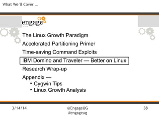 3/14/14 @EngageUG
#engageug
38
What We’ll Cover …
The Linux Growth Paradigm
Accelerated Partitioning Primer
Time-saving Command Exploits
IBM Domino and Traveler — Better on Linux
Research Wrap-up
Appendix —
●
Cygwin Tips
●
Linux Growth Analysis
 