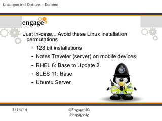 3/14/14 @EngageUG
#engageug
Unsupported Options - Domino
Just in-case... Avoid these Linux installation
permutations
- 128 bit installations
- Notes Traveler (server) on mobile devices
- RHEL 6: Base to Update 2
- SLES 11: Base
- Ubuntu Server
 