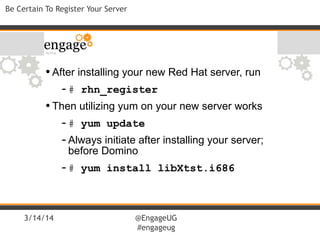 3/14/14 @EngageUG
#engageug
Be Certain To Register Your Server
•After installing your new Red Hat server, run
-# rhn_register
•Then utilizing yum on your new server works
-# yum update
-Always initiate after installing your server;
before Domino
-# yum install libXtst.i686
 