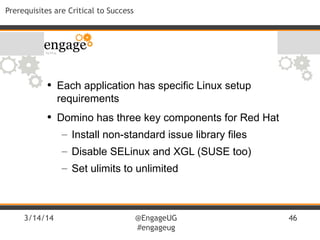 3/14/14 @EngageUG
#engageug
46
Prerequisites are Critical to Success
• Each application has specific Linux setup
requirements
• Domino has three key components for Red Hat
– Install non-standard issue library files
– Disable SELinux and XGL (SUSE too)
– Set ulimits to unlimited
 