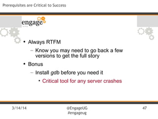 3/14/14 @EngageUG
#engageug
47
Prerequisites are Critical to Success
• Always RTFM
– Know you may need to go back a few
versions to get the full story
• Bonus
– Install gdb before you need it
• Critical tool for any server crashes
 