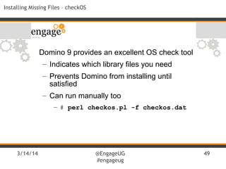 3/14/14 @EngageUG
#engageug
49
Installing Missing Files – checkOS
Domino 9 provides an excellent OS check tool
– Indicates which library files you need
– Prevents Domino from installing until
satisfied
– Can run manually too
– # perl checkos.pl -f checkos.dat
 