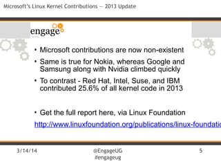 3/14/14 @EngageUG
#engageug
5
Microsoft’s Linux Kernel Contributions — 2013 Update
• Microsoft contributions are now non-existent
• Same is true for Nokia, whereas Google and
Samsung along with Nvidia climbed quickly
• To contrast - Red Hat, Intel, Suse, and IBM
contributed 25.6% of all kernel code in 2013
• Get the full report here, via Linux Foundation
http://www.linuxfoundation.org/publications/linux-foundatio
 