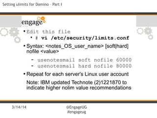 3/14/14 @EngageUG
#engageug
Setting ulimits for Domino – Part I
•Edit this file
• # vi /etc/security/limits.conf
•Syntax: <notes_OS_user_name> [soft|hard]
nofile <value>
- usenotesmail soft nofile 60000
- usenotesmail hard nofile 80000
•Repeat for each server's Linux user account
Note: IBM updated Technote (2)1221870 to
indicate higher nolim value recommendations
 
