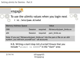 3/14/14 @EngageUG
#engageug
Setting ulimits for Domino – Part II
Memory Address Space Value
i386 Session required /lib/security/pam_limits.so
x64 Session required pam_limits.so
Note: If you put “/lib/security/pam_limits.so” into the pam.d file on an x64
system, you will lock yourself out – all accounts
To use the ulimits values when you login next
# vi /etc/pam.d/sshd
N.B. Writing a start/stop init.d script? Ensure that you
include “ulimit -n 60000” in the “start” area
 