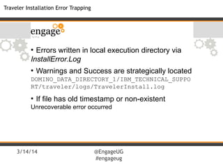 3/14/14 @EngageUG
#engageug
Traveler Installation Error Trapping
●
Errors written in local execution directory via
InstallError.Log
●
Warnings and Success are strategically located
DOMINO_DATA_DIRECTORY_1/IBM_TECHNICAL_SUPPO
RT/traveler/logs/TravelerInstall.log
●
If file has old timestamp or non-existent
Unrecoverable error occurred
 