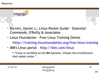 3/14/14 @EngageUG
#engageug
60
Resources
39
• Barrett, Daniel J.; Linux Pocket Guide – Essential
Commands; O'Reilly & Associates
• Linux Foundation – Free Linux Training Online
•http://training.linuxfoundation.org/free-linux-training
• IBM's Linux portal – http://ibm.com/linux
• “Linux is certified on all IBM Systems. Choose the architecture
that makes sense.”
 
