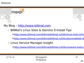 3/14/14 @EngageUG
#engageug
62
Resources
39
My Blog – http://www.billmal.com
- BillMal's Linux Sites & Domino 9 Install Tips
•http://www.billmal.com/billmal/billmal.nsf/dx/linux-links.html
•http://www.billmal.com/billmal/billmal.nsf/dx/domino9x64.ht
- Linux Service Manager Insight
•http://www.billmal.com/billmal/billmal.nsf/dx/vmware-tools-p
 
