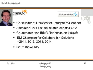3/14/14 @EngageUG
#engageug
63
Quick Background
• Co-founder of Linuxfest at Lotusphere/Connect
• Speaker at 20+ Lotus® related events/LUGs
• Co-authored two IBM® Redbooks on Linux®
• IBM Champion for Collaboration Solutions
• 2011, 2012, 2013, 2014
• Linux aficionado
 
