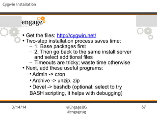 3/14/14 @EngageUG
#engageug
67
Cygwin Installation
• Get the files: http://cygwin.net/
• Two-step installation process saves time:
– 1. Base packages first
– 2. Then go back to the same install server
and select additional files
– Timeouts are tricky; waste time otherwise
• Next, add these useful programs:
• Admin -> cron
• Archive -> unzip, zip
• Devel -> bashdb (optional; select to try
BASH scripting, it helps with debugging)
 