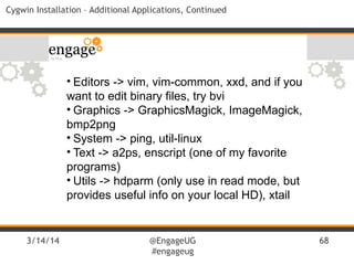 3/14/14 @EngageUG
#engageug
68
Cygwin Installation – Additional Applications, Continued
• Editors -> vim, vim-common, xxd, and if you
want to edit binary files, try bvi
• Graphics -> GraphicsMagick, ImageMagick,
bmp2png
• System -> ping, util-linux
• Text -> a2ps, enscript (one of my favorite
programs)
• Utils -> hdparm (only use in read mode, but
provides useful info on your local HD), xtail
 