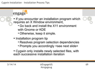 3/14/14 @EngageUG
#engageug
69
Cygwin Installation – Installation Process Tips
• If you encounter an installation program which
requires an X Window environment,
• Go back and install the X11 environment
with Gnome or KDE
• Otherwise, keep it simple.
• Installation program tip
• Resolves program selection dependencies
• Prompts you accordingly <see next slide>
• Cygwin only installs newly selected files, with
each successive installation iteration
 