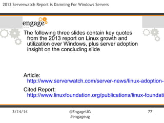 3/14/14 @EngageUG
#engageug
77
2013 Serverwatch Report is Damning For Windows Servers
The following three slides contain key quotes
from the 2013 report on Linux growth and
utilization over Windows, plus server adoption
insight on the concluding slide
Article:
http://www.serverwatch.com/server-news/linux-adoption-c
Cited Report:
http://www.linuxfoundation.org/publications/linux-foundati
 