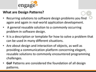 • Recurring solutions to software design problems you find
again and again in real-world application development.
• A general reusable solution to a commonly occurring
problem in software design.
• It is a description or template for how to solve a problem that
can be used in many different situations.
• Are about design and interaction of objects, as well as
providing a communication platform concerning elegant,
reusable solutions to commonly encountered programming
challenges.
• GoF Patterns are considered the foundation of all design
patterns.
What are Design Patterns?
 