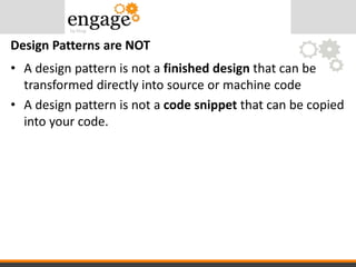 • A design pattern is not a finished design that can be
transformed directly into source or machine code
• A design pattern is not a code snippet that can be copied
into your code.
Design Patterns are NOT
 
