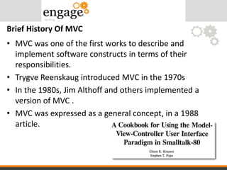 • MVC was one of the first works to describe and
implement software constructs in terms of their
responsibilities.
• Trygve Reenskaug introduced MVC in the 1970s
• In the 1980s, Jim Althoff and others implemented a
version of MVC .
• MVC was expressed as a general concept, in a 1988
article.
Brief History Of MVC
 