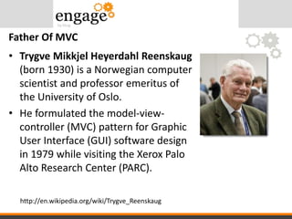 • Trygve Mikkjel Heyerdahl Reenskaug
(born 1930) is a Norwegian computer
scientist and professor emeritus of
the University of Oslo.
• He formulated the model-view-
controller (MVC) pattern for Graphic
User Interface (GUI) software design
in 1979 while visiting the Xerox Palo
Alto Research Center (PARC).
Father Of MVC
http://en.wikipedia.org/wiki/Trygve_Reenskaug
 