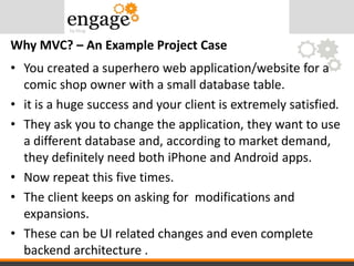 • You created a superhero web application/website for a
comic shop owner with a small database table.
• it is a huge success and your client is extremely satisfied.
• They ask you to change the application, they want to use
a different database and, according to market demand,
they definitely need both iPhone and Android apps.
• Now repeat this five times.
• The client keeps on asking for modifications and
expansions.
• These can be UI related changes and even complete
backend architecture .
Why MVC? – An Example Project Case
 