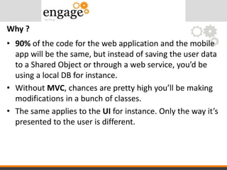 • 90% of the code for the web application and the mobile
app will be the same, but instead of saving the user data
to a Shared Object or through a web service, you’d be
using a local DB for instance.
• Without MVC, chances are pretty high you’ll be making
modifications in a bunch of classes.
• The same applies to the UI for instance. Only the way it’s
presented to the user is different.
Why ?
 