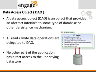 • A data access object (DAO) is an object that provides
an abstract interface to some type of database or
other persistence mechanism.
• All read / write data operations are
delegated to DAO.
• No other part of the application
has direct access to the underlying
datastore
Data Access Object ( DAO )
 