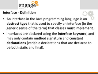 • An interface in the Java programming language is an
abstract type that is used to specify an interface (in the
generic sense of the term) that classes must implement.
• Interfaces are declared using the interface keyword, and
may only contain method signature and constant
declarations (variable declarations that are declared to
be both static and final).
Interface - Definition
 