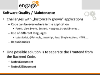 • Challenges with „historically grown“ applications
– Code can be everywhere in the application
• Forms, View Events, Buttons, Hotspots, Script Libraries …
– Use of different languages
• LotusScript, @Formula, Javascript, Java, Simple Actions, HTML …
– Redundancies
• One possible solution is to seperate the Frontend from
the Backend Code.
– NotesDocument
– NotesUIDocument
Software Quality / Maintenance
 