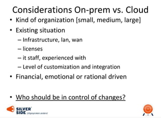 Considerations On-prem vs. Cloud
• Kind of organization [small, medium, large]
• Existing situation
– Infrastructure, lan, wan
– licenses
– it staff, experienced with
– Level of customization and integration
• Financial, emotional or rational driven
• Who should be in control of changes?
 