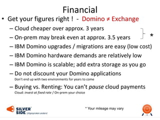 Financial
• Get your figures right ! - Domino ≠ Exchange
– Cloud cheaper over approx. 3 years
– On-prem may break even at approx. 3.5 years
– IBM Domino upgrades / migrations are easy (low cost)
– IBM Domino hardware demands are relatively low
– IBM Domino is scalable; add extra storage as you go
– Do not discount your Domino applications
Don’t end up with two environments for years to come
– Buying vs. Renting: You can’t pause cloud payments
Cloud: invest at fixed rate / On-prem your choice
*
* Your mileage may vary
 