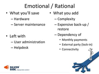 Emotional / Rational
• What you’ll save
– Hardware
– Server maintenance
• Left with
– User administration
– Helpdesk
• What you add
– Complexity
– Expensive back-up /
restore
– Dependency of
• Monthly payments
• External party (lock-in)
• Connectivity
 