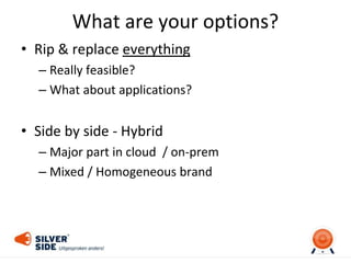 What are your options?
• Rip & replace everything
– Really feasible?
– What about applications?
• Side by side - Hybrid
– Major part in cloud / on-prem
– Mixed / Homogeneous brand
 