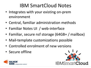 • Integrates with your existing on-prem
environment
• Central, familiar administration methods
• Familiar Notes UI / web-interface
• Familiar, secure nsf storage (64GB+ / mailbox)
• Mail-template customizations possible
• Controlled enrolment of new versions
• Secure offline
IBM SmartCloud Notes
 
