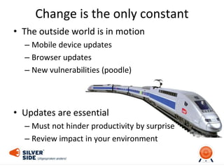 Change is the only constant
• The outside world is in motion
– Mobile device updates
– Browser updates
– New vulnerabilities (poodle)
• Updates are essential
– Must not hinder productivity by surprise
– Review impact in your environment
 