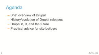 3
Agenda
– Brief overview of Drupal
– History/evolution of Drupal releases
– Drupal 8, 9, and the future
– Practical advic...
