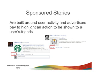 Sponsored Stories
    Are built around user activity and advertisers
    pay to highlight an action to be shown to a
    user’s friends




Market	
  to	
  &	
  mone3ze	
  your	
  
                 fans	
  
 