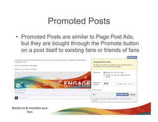 Promoted Posts
    •  Promoted Posts are similar to Page Post Ads,
       but they are bought through the Promote button
       on a post itself to existing fans or friends of fans




Market	
  to	
  &	
  mone3ze	
  your	
  
                 fans	
  
 