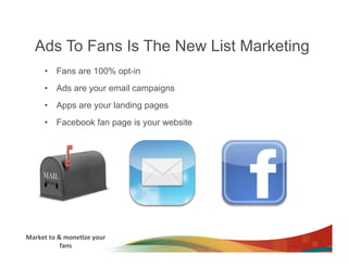 Ads To Fans Is The New List Marketing
         •  Fans are 100% opt-in
         •  Ads are your email campaigns
         •  Apps are your landing pages
         •  Facebook fan page is your website




Market	
  to	
  &	
  mone3ze	
  your	
  
                 fans	
  
 