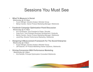 Sessions You Must See
•    What To Measure in Social
     Wednesday @ 10:10am
     •  Susan Etlinger. Industry Analyst, Altimeter Group
     •  Merlyn Gordon. Senior Product Marketing Manager, Webtrends

•    Facebook Campaign Optimization Panel Discussion
     Wednesday @ 11:10am
     •  Eric Christopher. Vice President of Sales, Shoutlet
     •  Greg Gunn. Vice President Business Development, Hootsuite
     •  Merlyn Gordon. Senior Product Marketing Manager, Webtrends
     •  Jared Roy. Director Performance Marketing, Webtrends

•    Designing A Measurement Framework For The Social Enterprise
     Wednesday @ 2:40pm
     •  Susan Etlinger. Industry Analyst, Altimeter Group
     •  Jeff Seacrist. VP Product Marketing Partner Solutions, Webtrends

•    Driving Conversion With Performance Marketing
      Wednesday @ 3:40pm
      •  Kirk Ramble. Principal Optimization Consultant Webtrends
 