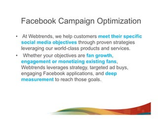Facebook Campaign Optimization
•  At Webtrends, we help customers meet their specific
   social media objectives through proven strategies
   leveraging our world-class products and services.
•  Whether your objectives are fan growth,
   engagement or monetizing existing fans,
   Webtrends leverages strategy, targeted ad buys,
   engaging Facebook applications, and deep
   measurement to reach those goals.
 