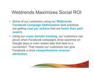 Webtrends Maximizes Social ROI
•  Some of our customers using our Webtrends
   Facebook Campaign Optimization best practices
   are getting cost per actions that are lower than paid
   search.
•  Using our cross domain tracking, our customers can
   prove when Facebook campaigns drive searches on
   Google days or even weeks later that lead to a
   conversion. That means our customers can give
   Facebook a more comprehensive revenue
   attribution.
 