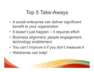 Top 5 Take-Aways
•  A social enterprise can deliver significant
   benefit to your organization
•  It doesn’t just happen – it requires effort
•  Business alignment, people engagement,
   technology enablement
•  You can’t improve it if you don’t measure it
•  Webtrends can help!
 